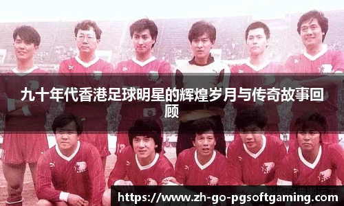 九十年代香港足球明星的辉煌岁月与传奇故事回顾